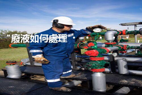 “廢液如何處理，綠色環(huán)保新篇章”